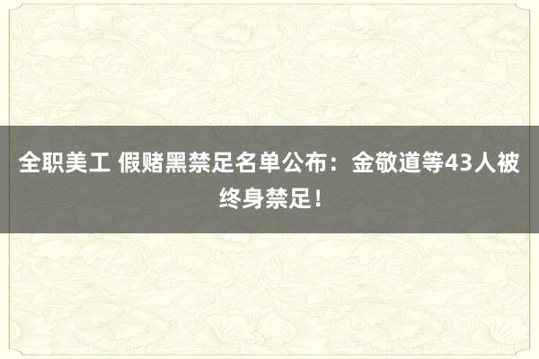 全职美工 假赌黑禁足名单公布：金敬道等43人被终身禁足！