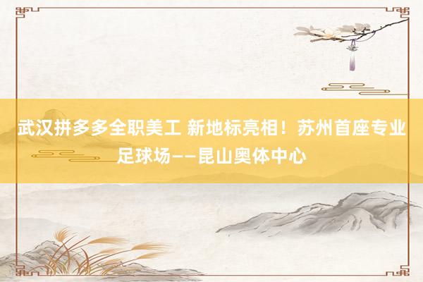 武汉拼多多全职美工 新地标亮相！苏州首座专业足球场——昆山奥体中心